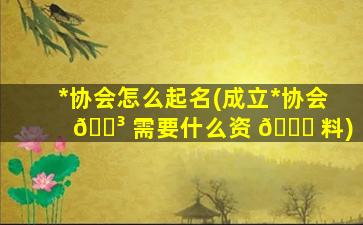 *
协会怎么起名(成立*
协会 🐳 需要什么资 🐞 料)